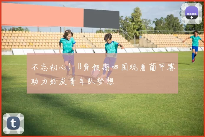 不忘初心！B费假期回国观看葡甲赛助力好友青年队梦想