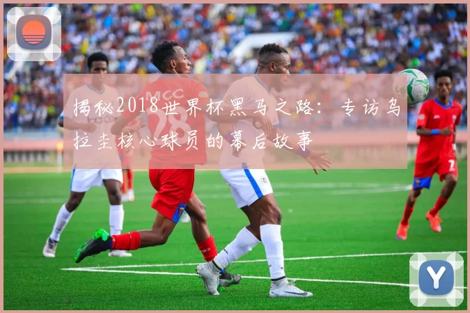 揭秘2018世界杯黑马之路：专访乌拉圭核心球员的幕后故事