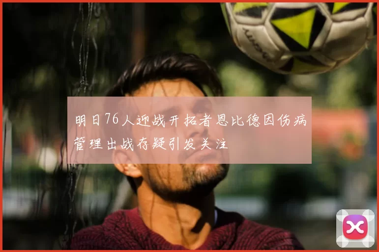 明日76人迎战开拓者恩比德因伤病管理出战存疑引发关注