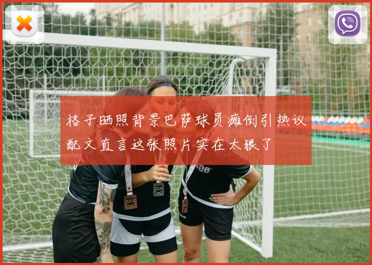 格子晒照背景巴萨球员瘫倒引热议配文直言这张照片实在太狠了