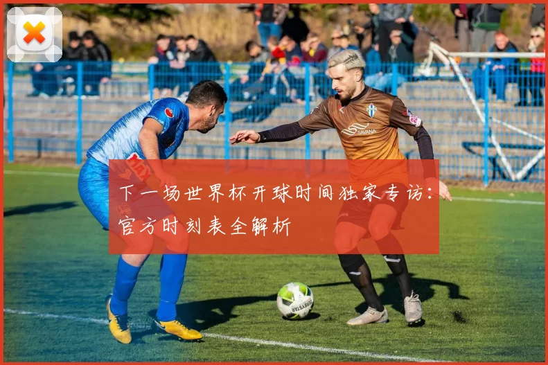 下一场世界杯开球时间独家专访:官方时刻表全解析