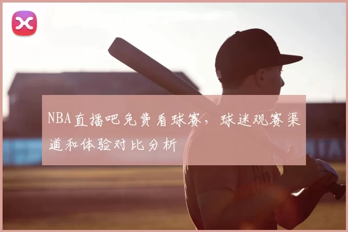 NBA直播吧免费看球赛,球迷观赛渠道和体验对比分析