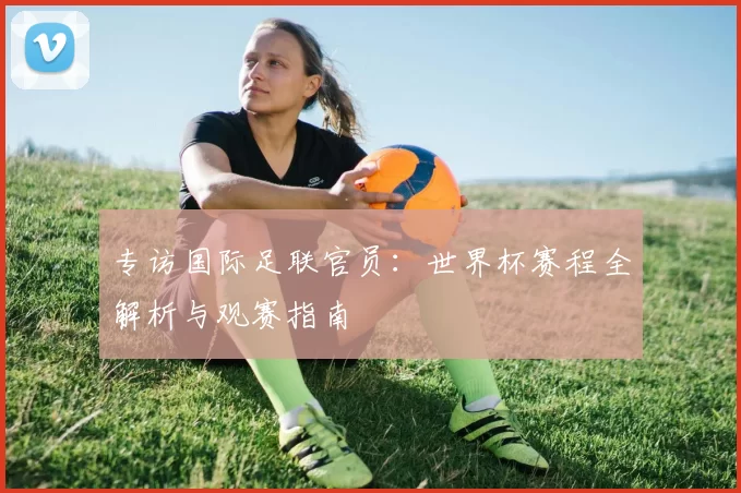 专访国际足联官员：世界杯赛程全解析与观赛指南