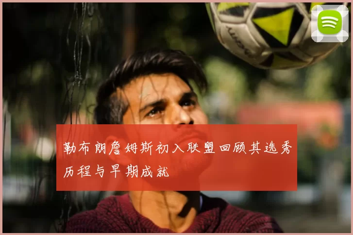 勒布朗詹姆斯初入联盟回顾其选秀历程与早期成就