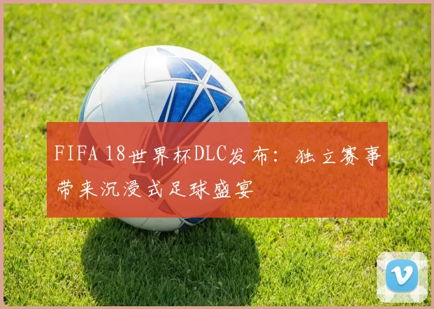 FIFA 18世界杯DLC发布：独立赛事带来沉浸式足球盛宴
