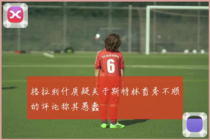 格拉利什质疑关于斯特林首秀不顺的评论称其愚蠢