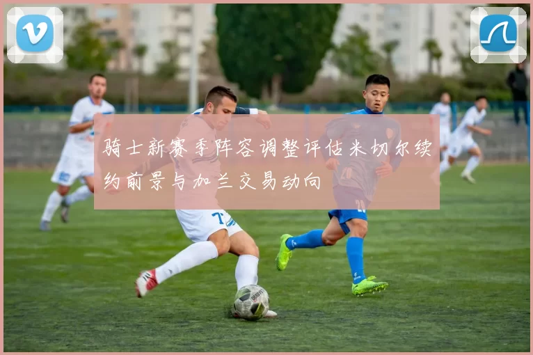 骑士新赛季阵容调整评估米切尔续约前景与加兰交易动向