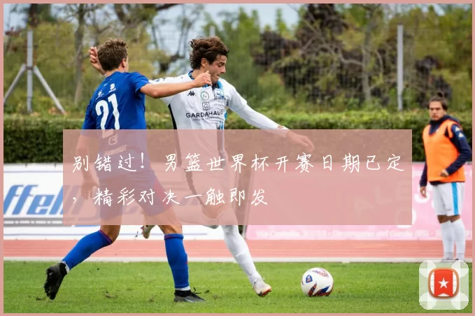 别错过！男篮世界杯开赛日期已定，精彩对决一触即发