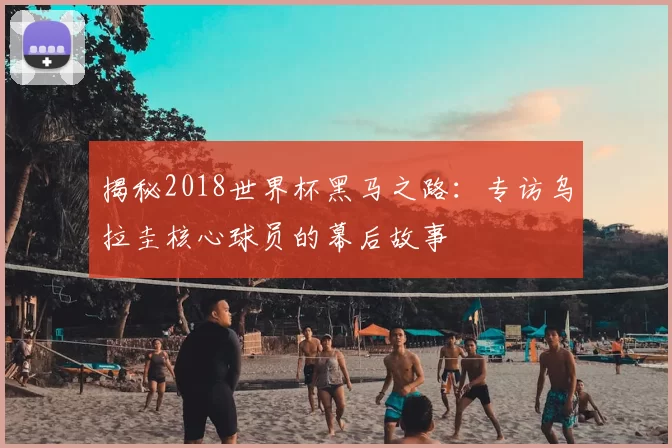 揭秘2018世界杯黑马之路:专访乌拉圭核心球员的幕后故事