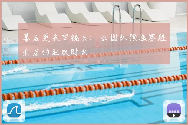 幕后更衣室镜头：法国队预选赛胜利后的狂欢时刻
