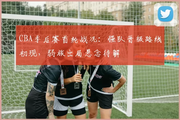 CBA季后赛首轮战况：强队晋级路线初现，弱旅出局悬念待解