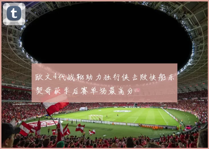 欧文4代战靴助力独行侠击败快船东契奇获季后赛单场最高分