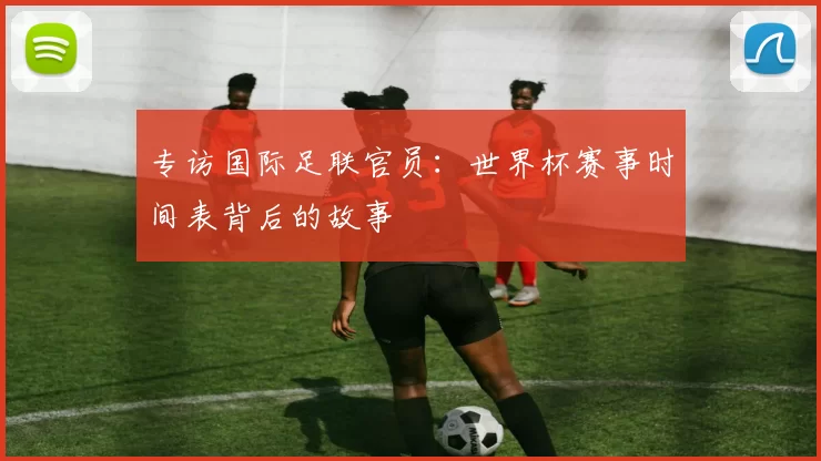 专访国际足联官员:世界杯赛事时间表背后的故事