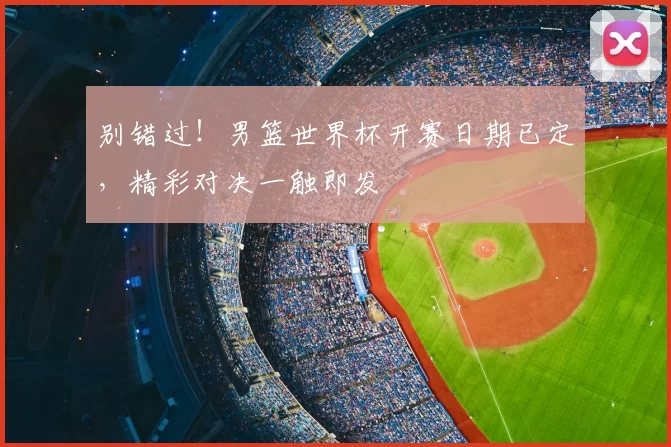 别错过!男篮世界杯开赛日期已定,精彩对决一触即发