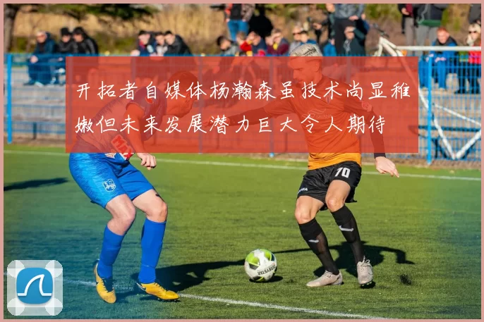 开拓者自媒体杨瀚森虽技术尚显稚嫩但未来发展潜力巨大令人期待