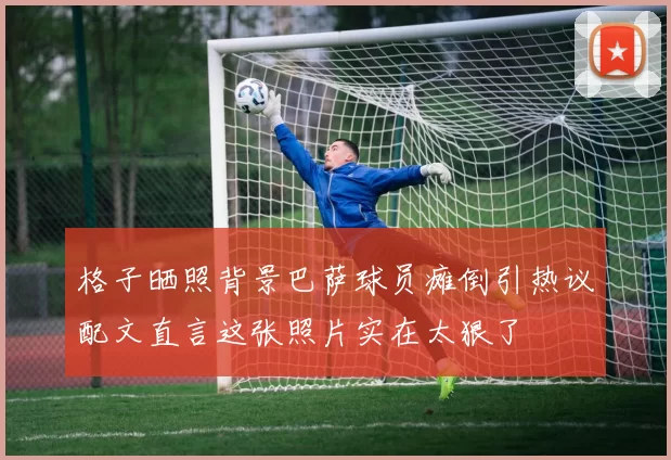 格子晒照背景巴萨球员瘫倒引热议配文直言这张照片实在太狠了