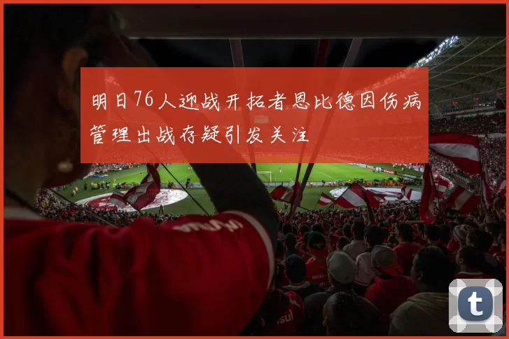 明日76人迎战开拓者恩比德因伤病管理出战存疑引发关注
