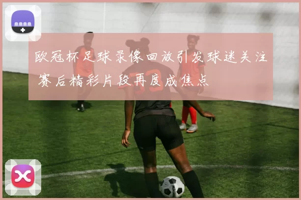 欧冠杯足球录像回放引发球迷关注 赛后精彩片段再度成焦点
