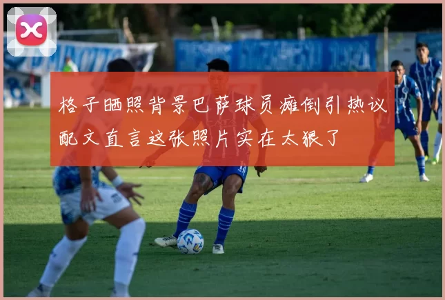 格子晒照背景巴萨球员瘫倒引热议配文直言这张照片实在太狠了