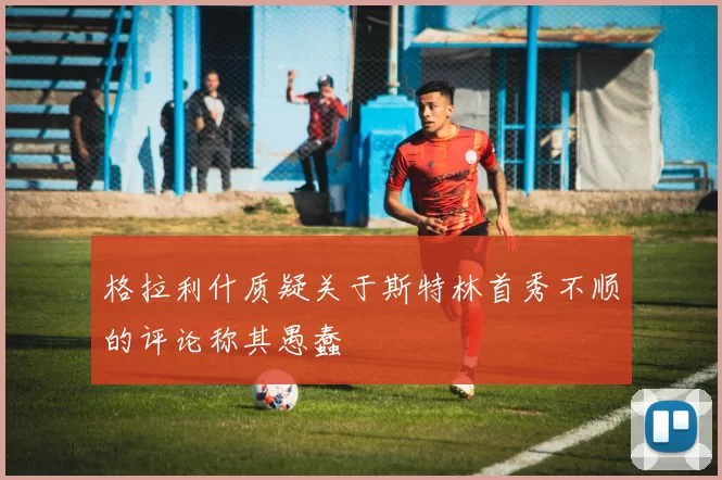格拉利什质疑关于斯特林首秀不顺的评论称其愚蠢