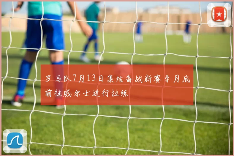 罗马队7月13日集结备战新赛季月底前往威尔士进行拉练