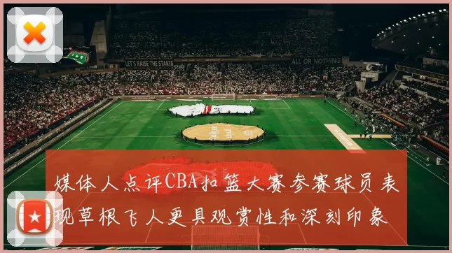 媒体人点评CBA扣篮大赛参赛球员表现草根飞人更具观赏性和深刻印象