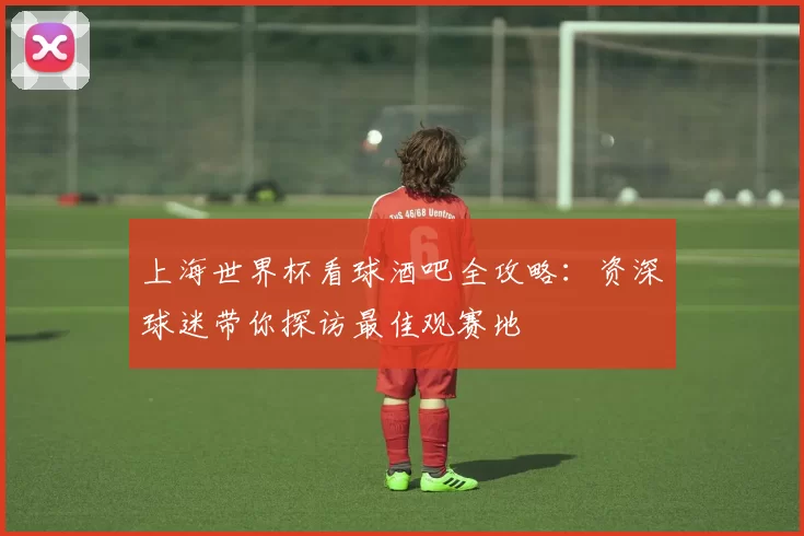 上海世界杯看球酒吧全攻略:资深球迷带你探访最佳观赛地