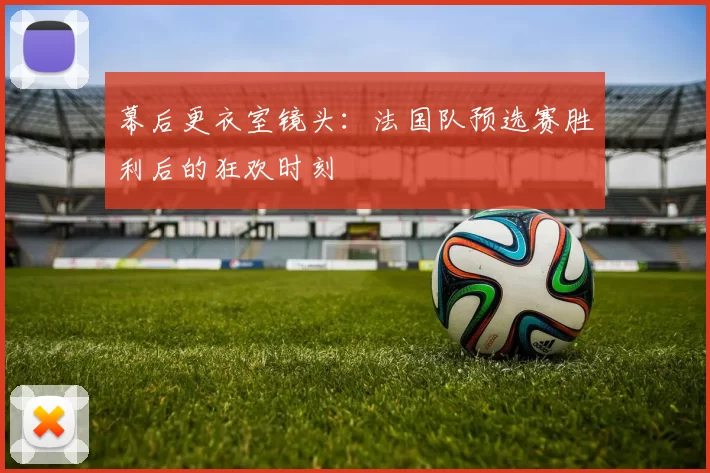 幕后更衣室镜头:法国队预选赛胜利后的狂欢时刻