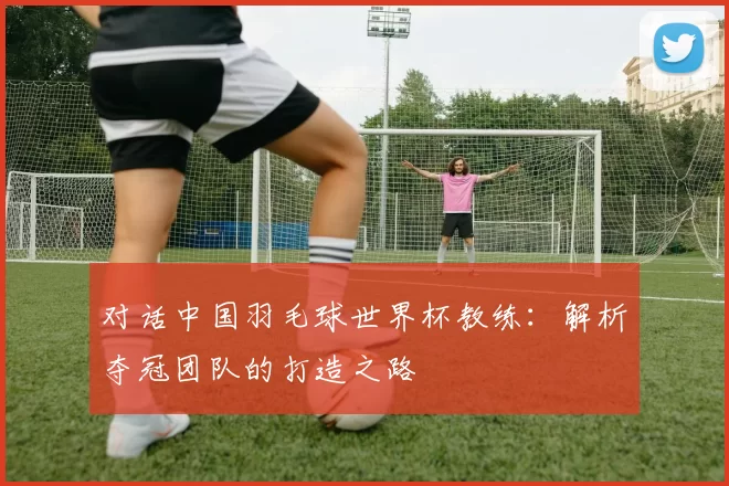 对话中国羽毛球世界杯教练：解析夺冠团队的打造之路