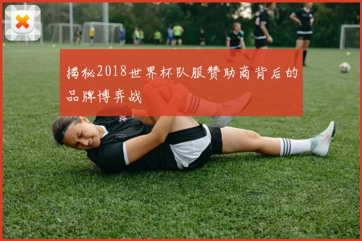 揭秘2018世界杯队服赞助商背后的品牌博弈战