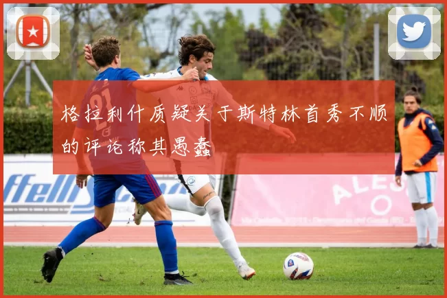 格拉利什质疑关于斯特林首秀不顺的评论称其愚蠢