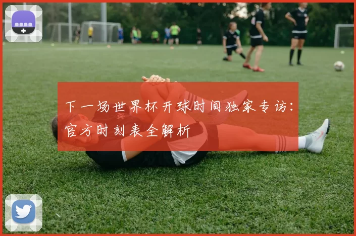 下一场世界杯开球时间独家专访:官方时刻表全解析