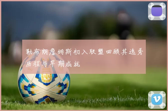 勒布朗詹姆斯初入联盟回顾其选秀历程与早期成就