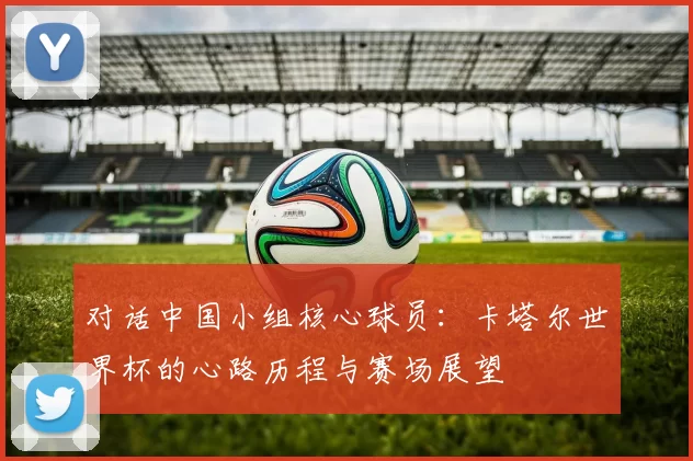 对话中国小组核心球员:卡塔尔世界杯的心路历程与赛场展望