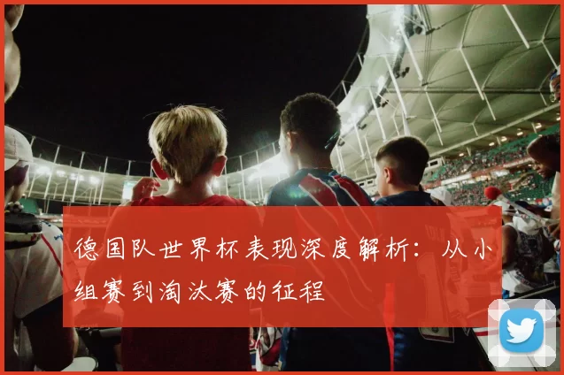 德国队世界杯表现深度解析:从小组赛到淘汰赛的征程
