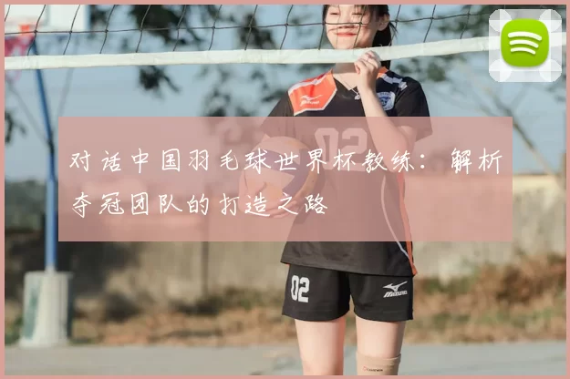 对话中国羽毛球世界杯教练:解析夺冠团队的打造之路
