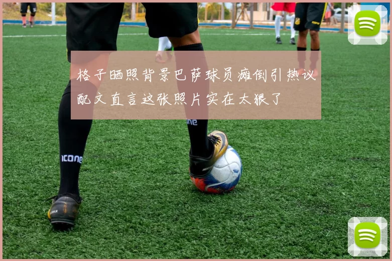 格子晒照背景巴萨球员瘫倒引热议配文直言这张照片实在太狠了