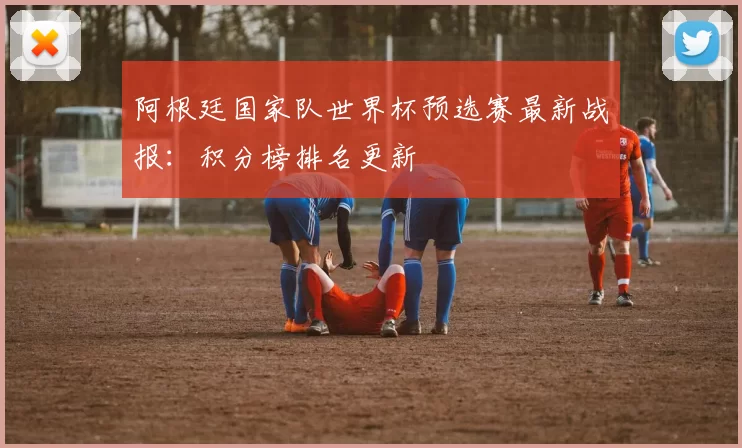 阿根廷国家队世界杯预选赛最新战报：积分榜排名更新