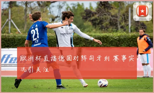 欧洲杯直播德国对阵匈牙利 赛事实况引关注