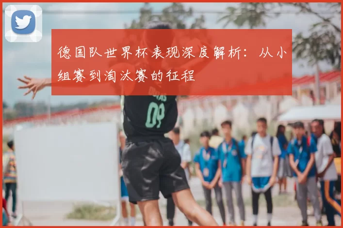 德国队世界杯表现深度解析:从小组赛到淘汰赛的征程