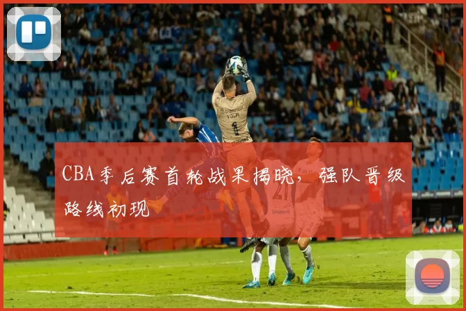 CBA季后赛首轮战果揭晓,强队晋级路线初现