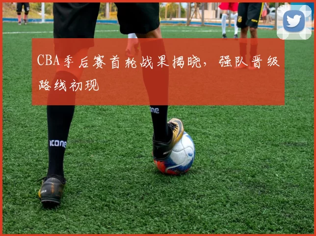 CBA季后赛首轮战果揭晓，强队晋级路线初现