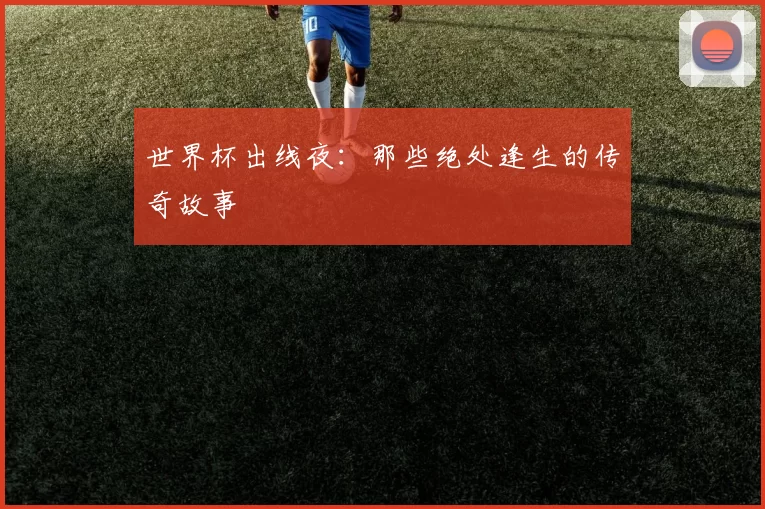 世界杯出线夜:那些绝处逢生的传奇故事