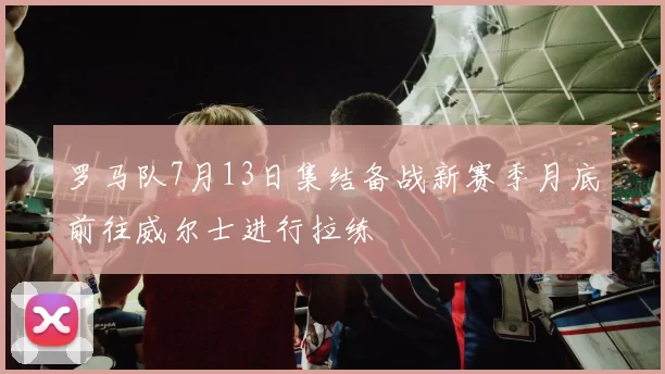 罗马队7月13日集结备战新赛季月底前往威尔士进行拉练