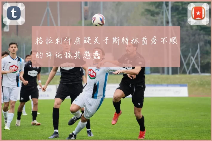 格拉利什质疑关于斯特林首秀不顺的评论称其愚蠢