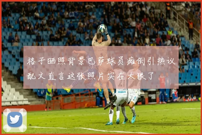 格子晒照背景巴萨球员瘫倒引热议配文直言这张照片实在太狠了