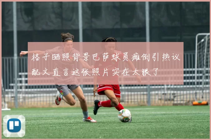 格子晒照背景巴萨球员瘫倒引热议配文直言这张照片实在太狠了