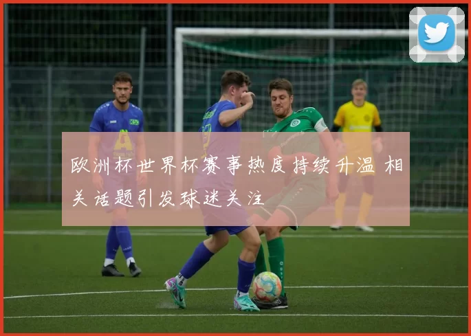 欧洲杯世界杯赛事热度持续升温 相关话题引发球迷关注