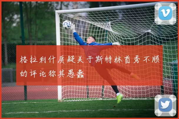 格拉利什质疑关于斯特林首秀不顺的评论称其愚蠢