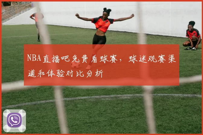 NBA直播吧免费看球赛，球迷观赛渠道和体验对比分析